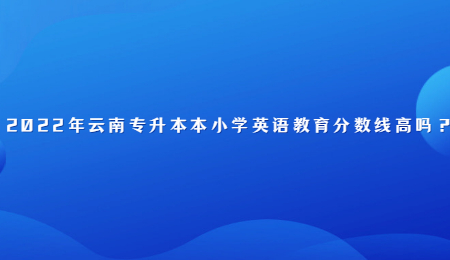 2022年云南专升本本小学英语教育分数线高吗?.jpg