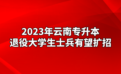 2023年云南专升本退役大学生士兵有望扩招.png