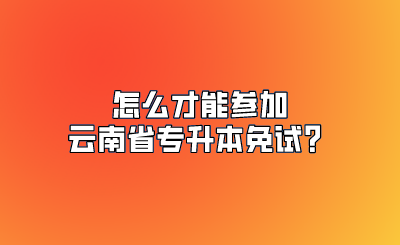 怎么才能参加云南省专升本免试？.png