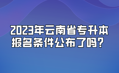 2023年云南省专升本报名条件公布了吗？.png