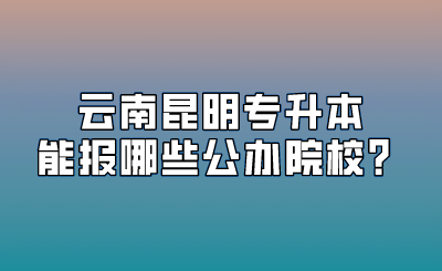 云南昆明专升本能报哪些公办院校？.png