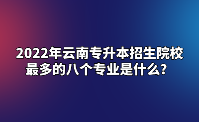 2022年云南专升本招生院校最多的八个专业是什么？.png