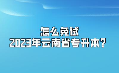 怎么免试2023年云南省专升本？.png