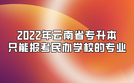 2022年云南省专升本只能报考民办学校的专业