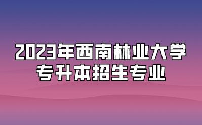 2023年西南林业大学专升本招生专业