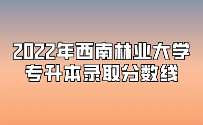2022年西南林业大学专升本录取分数线