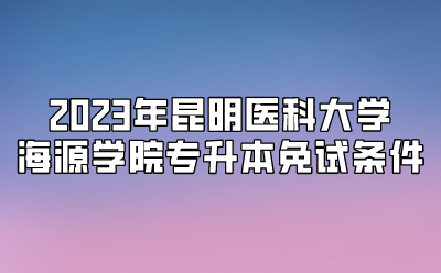 2023年昆明医科大学海源学院专升本免试条件