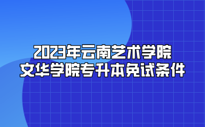 2023年云南艺术学院文华学院专升本免试条件