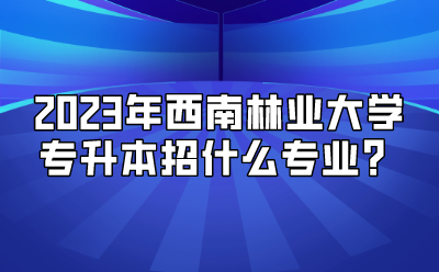 2023年西南林业大学专升本招什么专业？