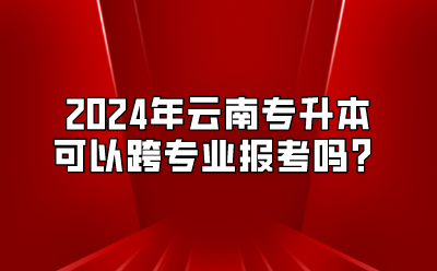 2024年云南专升本可以跨专业报考吗