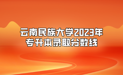 云南民族大学2023年专升本录取分数线