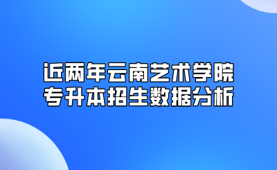 近两年云南艺术学院专升本招生数据分析