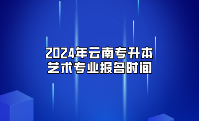 2024年云南专升本艺术专业报名时间