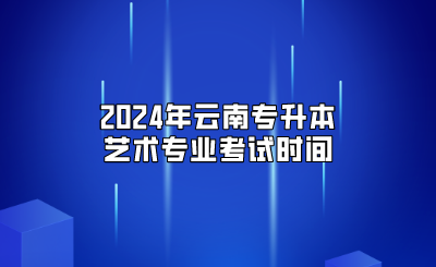 2024年云南专升本艺术专业考试时间