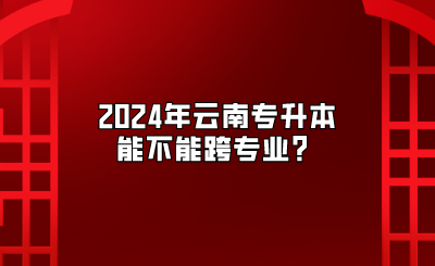 2024年云南专升本能不能跨专业