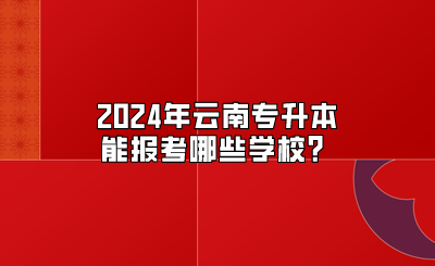 2024年云南专升本能报考哪些学校？