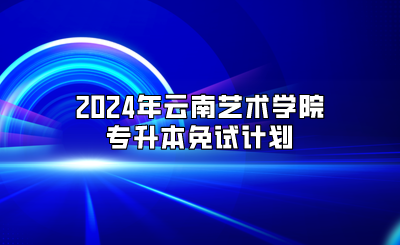 2024年云南艺术学院专升本免试计划