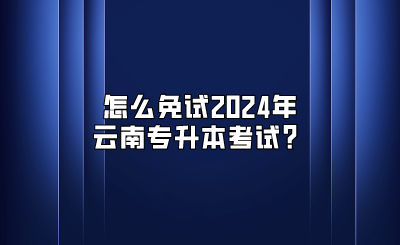 怎么免试2024年云南专升本考试？