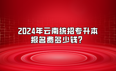 2024年云南统招专升本报名费多少钱？
