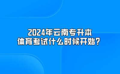 2024年云南专升本体育考试什么时候开始？