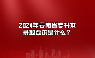 2024年云南省专升本录取要求是什么？