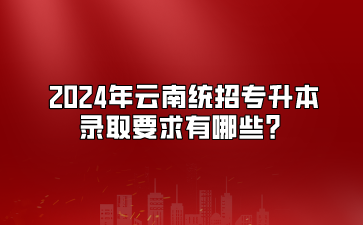 2024年云南统招专升本录取要求有哪些？