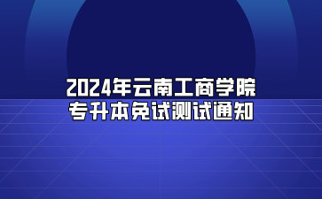 2024年云南工商学院专升本免试测试通知