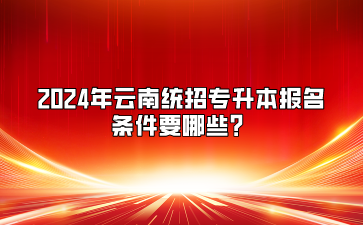 2024年云南统招专升本报名条件要哪些?